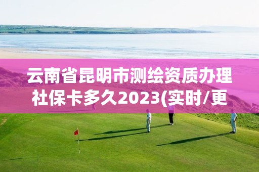 云南省昆明市測繪資質辦理社保卡多久2023(實時/更新中)