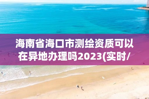 海南省海口市測繪資質可以在異地辦理嗎2023(實時/更新中)