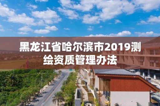 黑龍江省哈爾濱市2019測繪資質管理辦法