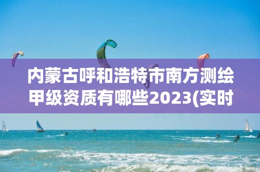 內蒙古呼和浩特市南方測繪甲級資質有哪些2023(實時/更新中)