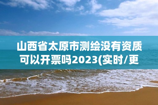 山西省太原市測繪沒有資質可以開票嗎2023(實時/更新中)