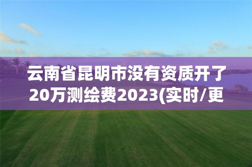 云南省昆明市沒有資質開了20萬測繪費2023(實時/更新中)