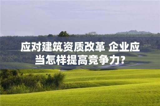 應(yīng)對建筑資質(zhì)改革 企業(yè)應(yīng)當(dāng)怎樣提高競爭力？