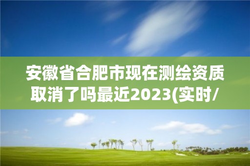 安徽省合肥市現在測繪資質取消了嗎最近2023(實時/更新中)