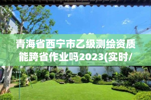 青海省西寧市乙級測繪資質能跨省作業嗎2023(實時/更新中)