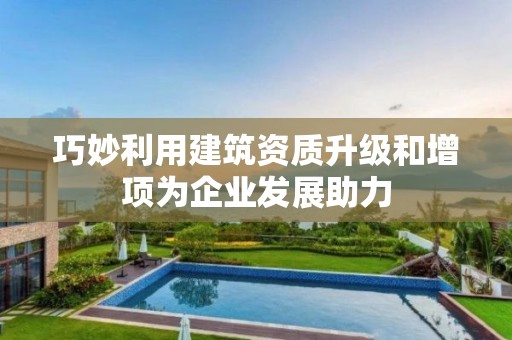 巧妙利用建筑資質(zhì)升級和增項為企業(yè)發(fā)展助力