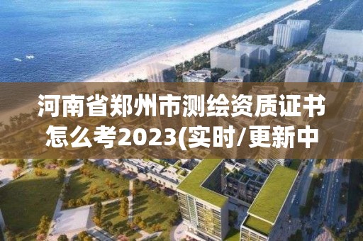 河南省鄭州市測繪資質證書怎么考2023(實時/更新中)