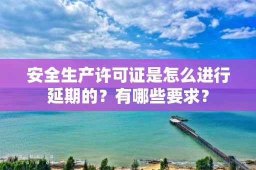 安全生產許可證是怎么進行延期的？有哪些要求？