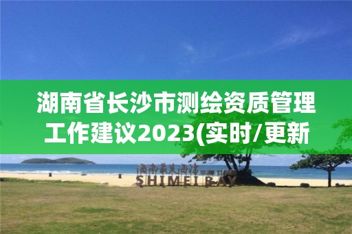 湖南省長沙市測繪資質管理工作建議2023(實時/更新中)