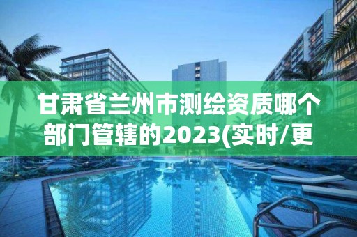 甘肅省蘭州市測繪資質哪個部門管轄的2023(實時/更新中)