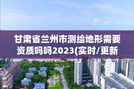 甘肅省蘭州市測繪地形需要資質嗎嗎2023(實時/更新中)