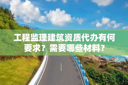 工程監理建筑資質代辦有何要求？需要哪些材料？