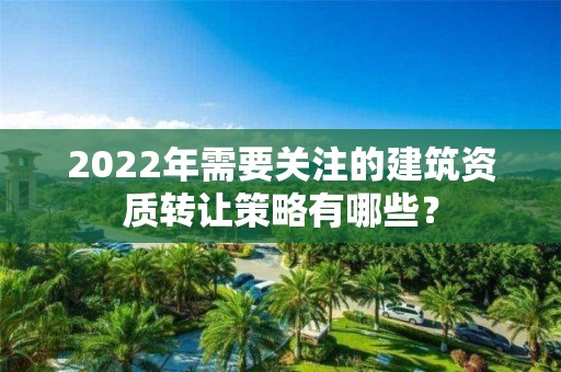 2022年需要關注的建筑資質轉讓策略有哪些？