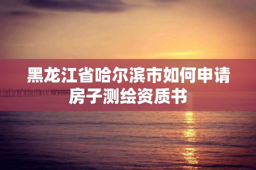 黑龍江省哈爾濱市如何申請房子測繪資質(zhì)書