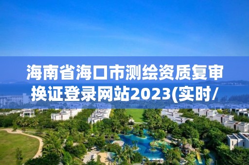 海南省海口市測繪資質復審換證登錄網站2023(實時/更新中)