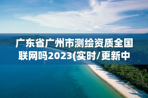 廣東省廣州市測繪資質全國聯網嗎2023(實時/更新中)