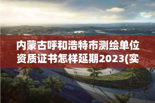 內蒙古呼和浩特市測繪單位資質證書怎樣延期2023(實時/更新中)