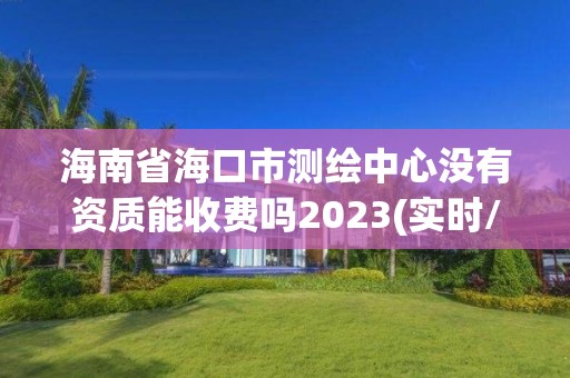 海南省海口市測繪中心沒有資質能收費嗎2023(實時/更新中)