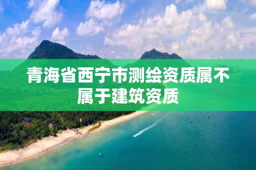 青海省西寧市測(cè)繪資質(zhì)屬不屬于建筑資質(zhì)