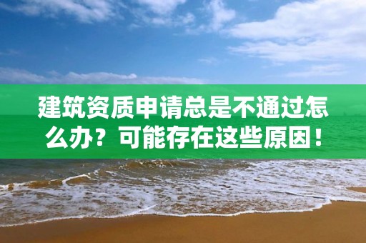 建筑資質申請總是不通過怎么辦？可能存在這些原因！