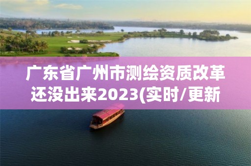 廣東省廣州市測繪資質改革還沒出來2023(實時/更新中)