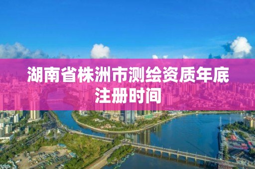 湖南省株洲市測(cè)繪資質(zhì)年底注冊(cè)時(shí)間