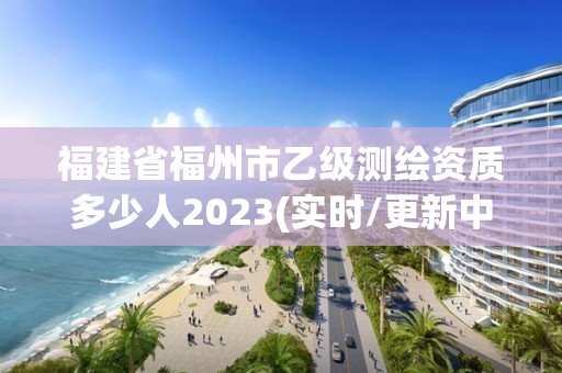 福建省福州市乙級測繪資質多少人2023(實時/更新中)