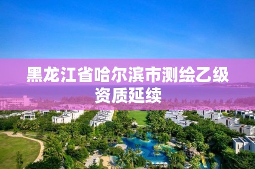 黑龍江省哈爾濱市測繪乙級資質(zhì)延續(xù)