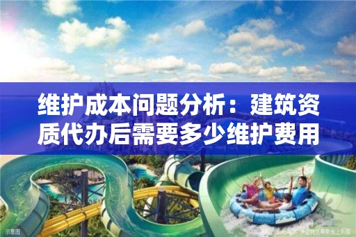 維護成本問題分析：建筑資質代辦后需要多少維護費用？