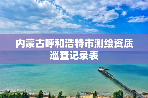 內(nèi)蒙古呼和浩特市測繪資質(zhì)巡查記錄表