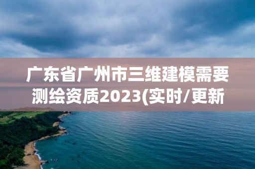 廣東省廣州市三維建模需要測繪資質2023(實時/更新中)