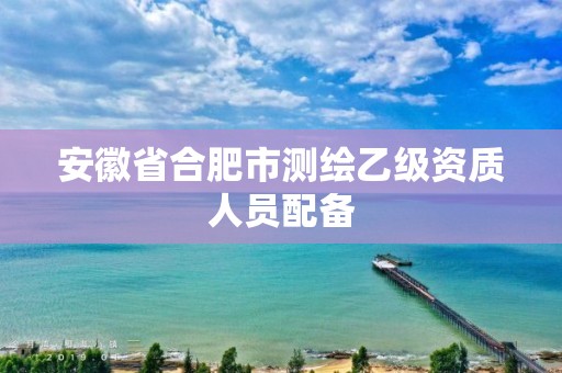 安徽省合肥市測繪乙級資質(zhì)人員配備