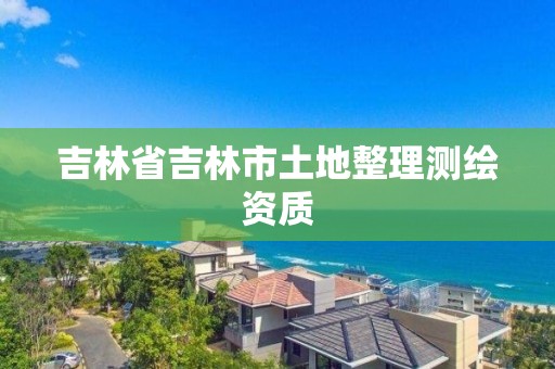 吉林省吉林市土地整理測繪資質