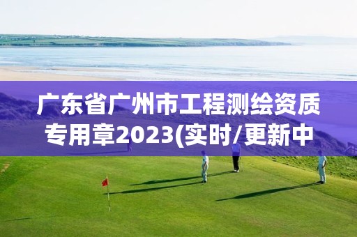 廣東省廣州市工程測繪資質專用章2023(實時/更新中)