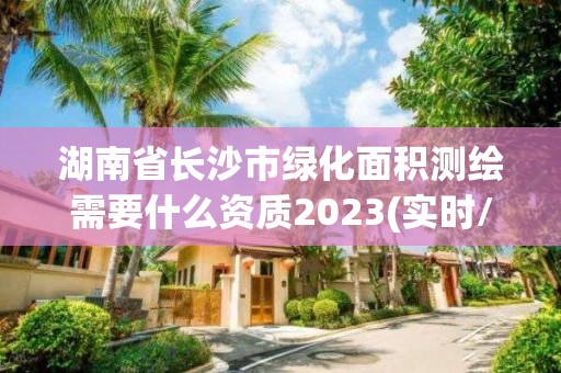 湖南省長沙市綠化面積測繪需要什么資質2023(實時/更新中)