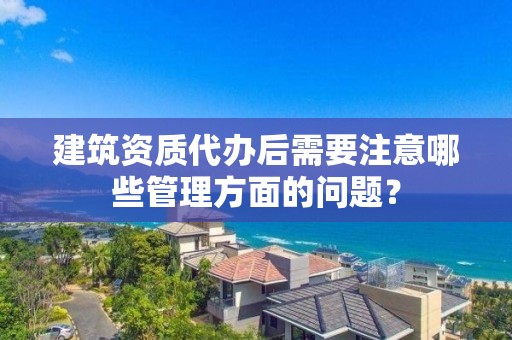 建筑資質代辦后需要注意哪些管理方面的問題？