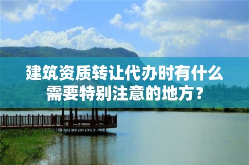 建筑資質轉讓代辦時有什么需要特別注意的地方？