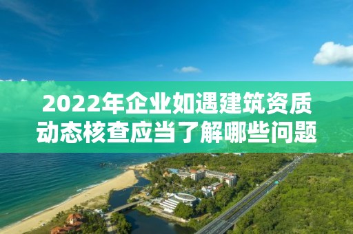 2022年企業如遇建筑資質動態核查應當了解哪些問題？