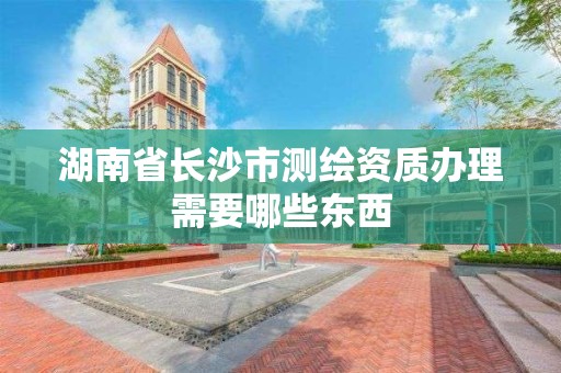 湖南省長沙市測繪資質辦理需要哪些東西