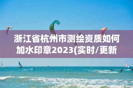 浙江省杭州市測繪資質如何加水印章2023(實時/更新中)