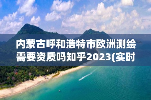 內蒙古呼和浩特市歐洲測繪需要資質嗎知乎2023(實時/更新中)