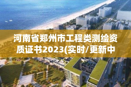 河南省鄭州市工程類測繪資質證書2023(實時/更新中)