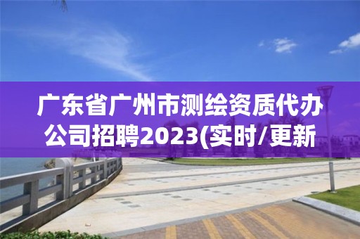 廣東省廣州市測繪資質代辦公司招聘2023(實時/更新中)