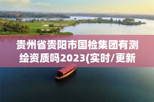 貴州省貴陽市國檢集團有測繪資質嗎2023(實時/更新中)