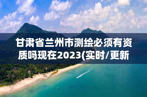 甘肅省蘭州市測繪必須有資質嗎現在2023(實時/更新中)