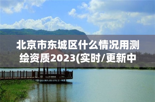 北京市東城區(qū)什么情況用測繪資質(zhì)2023(實時/更新中)