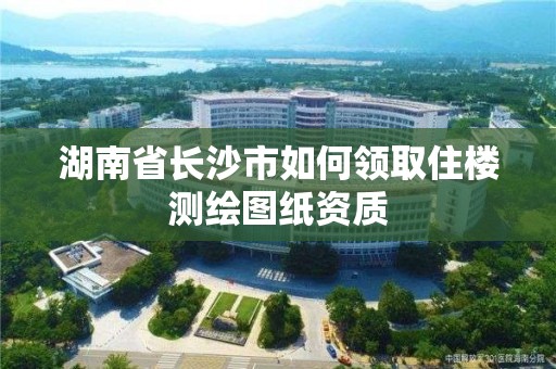 湖南省長沙市如何領(lǐng)取住樓測繪圖紙資質(zhì)