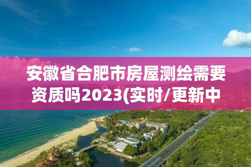 安徽省合肥市房屋測繪需要資質(zhì)嗎2023(實(shí)時(shí)/更新中)