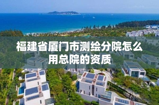 福建省廈門市測繪分院怎么用總院的資質