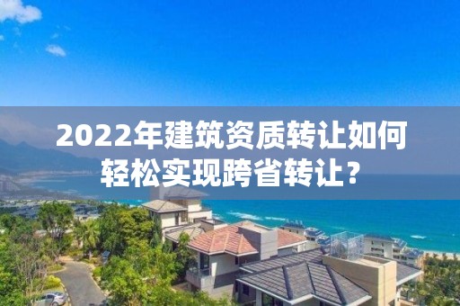 2022年建筑資質(zhì)轉(zhuǎn)讓如何輕松實(shí)現(xiàn)跨省轉(zhuǎn)讓？